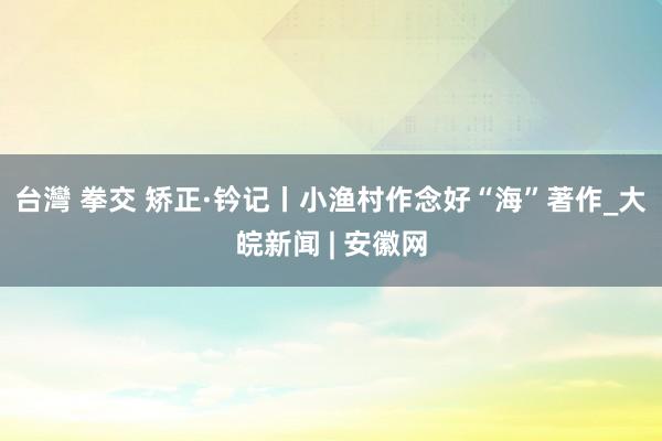 台灣 拳交 矫正·钤记丨小渔村作念好“海”著作_大皖新闻 | 安徽网