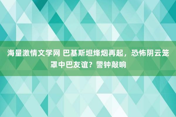 海量激情文学网 巴基斯坦烽烟再起，恐怖阴云笼罩中巴友谊？警钟敲响