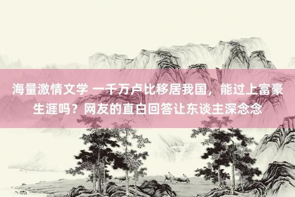 海量激情文学 一千万卢比移居我国，能过上富豪生涯吗？网友的直白回答让东谈主深念念