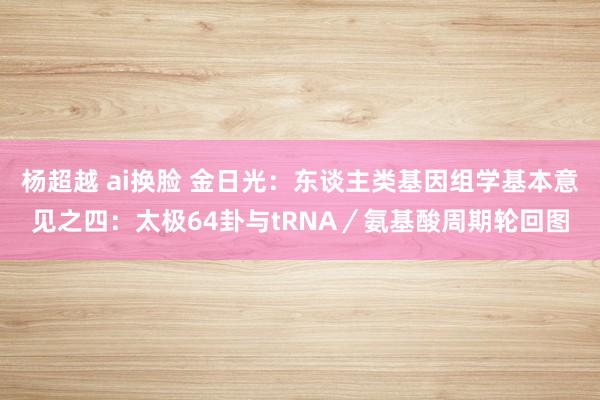杨超越 ai换脸 金日光：东谈主类基因组学基本意见之四：太极64卦与tRNA／氨基酸周期轮回图