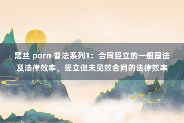 黑丝 porn 普法系列1：合同竖立的一般国法及法律效率、竖立但未见效合同的法律效率