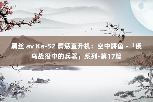 黑丝 av Ka-52 膺惩直升机：空中鳄鱼 -「俄乌战役中的兵器」系列-第17篇