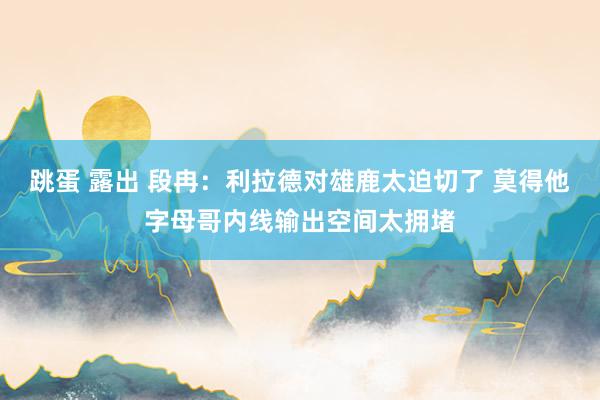 跳蛋 露出 段冉：利拉德对雄鹿太迫切了 莫得他字母哥内线输出空间太拥堵