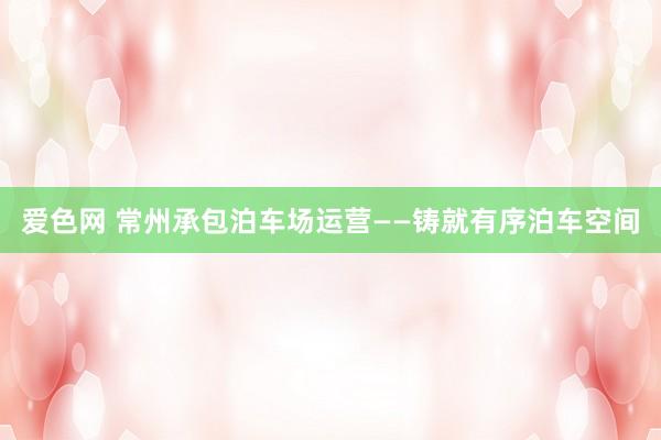爱色网 常州承包泊车场运营——铸就有序泊车空间