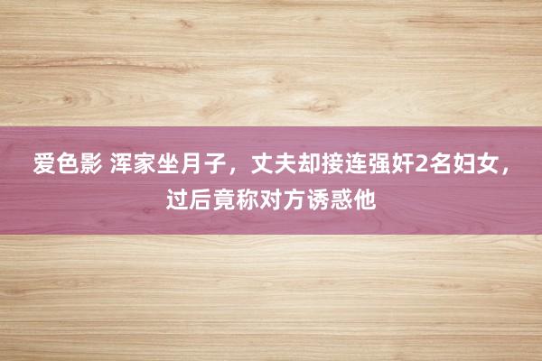 爱色影 浑家坐月子，丈夫却接连强奸2名妇女，过后竟称对方诱惑他
