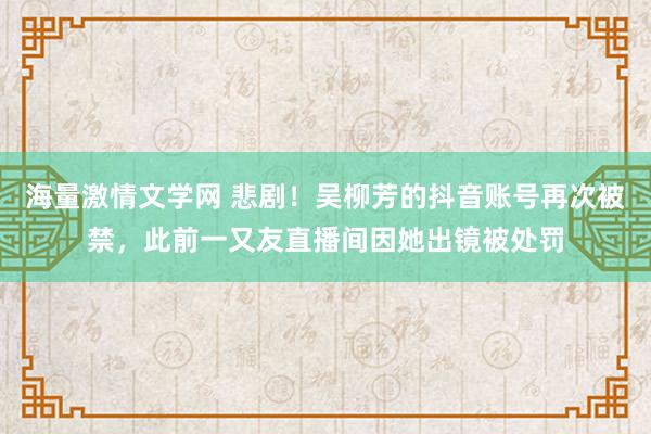 海量激情文学网 悲剧！吴柳芳的抖音账号再次被禁，此前一又友直播间因她出镜被处罚