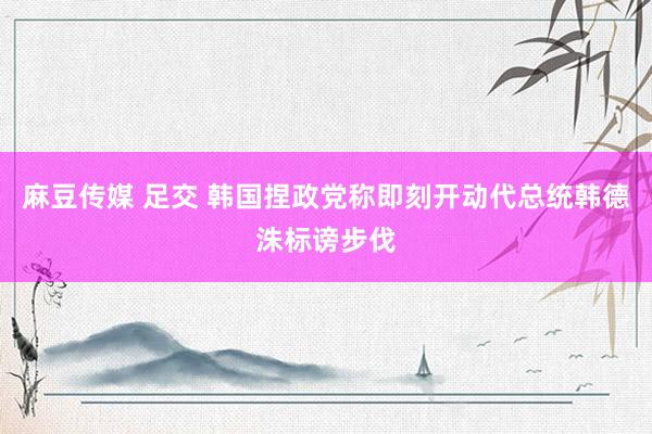 麻豆传媒 足交 韩国捏政党称即刻开动代总统韩德洙标谤步伐