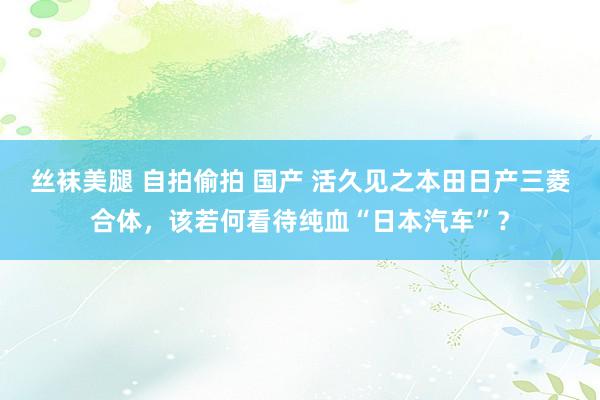 丝袜美腿 自拍偷拍 国产 活久见之本田日产三菱合体，该若何看待纯血“日本汽车”？