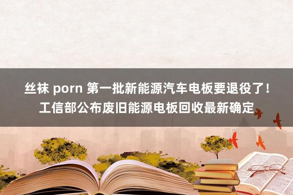 丝袜 porn 第一批新能源汽车电板要退役了！工信部公布废旧能源电板回收最新确定