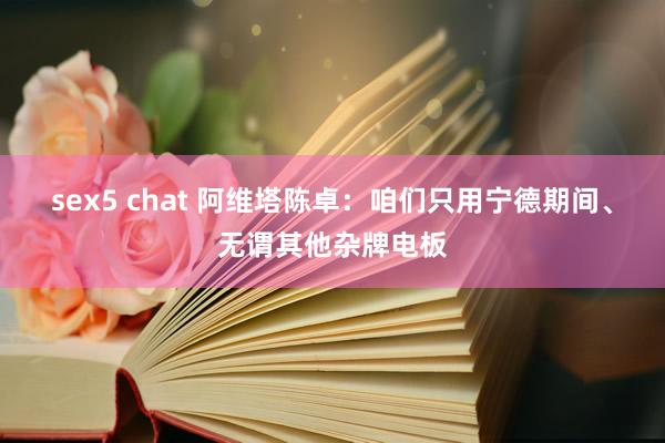 sex5 chat 阿维塔陈卓：咱们只用宁德期间、无谓其他杂牌电板