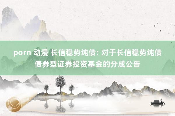 porn 动漫 长信稳势纯债: 对于长信稳势纯债债券型证券投资基金的分成公告