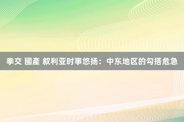 拳交 國產 叙利亚时事悠扬：中东地区的勾搭危急