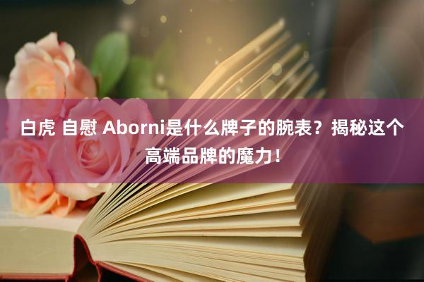 白虎 自慰 Aborni是什么牌子的腕表？揭秘这个高端品牌的魔力！