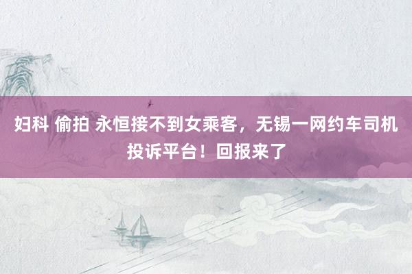 妇科 偷拍 永恒接不到女乘客，无锡一网约车司机投诉平台！回报来了