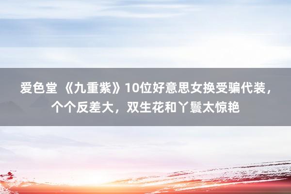 爱色堂 《九重紫》10位好意思女换受骗代装，个个反差大，双生花和丫鬟太惊艳