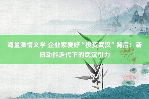海量激情文学 企业家爱好“投资武汉”背后：新旧动能迭代下的武汉引力