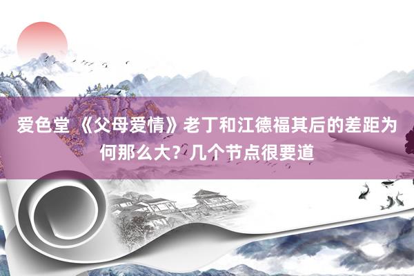 爱色堂 《父母爱情》老丁和江德福其后的差距为何那么大？几个节点很要道