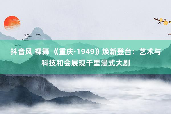 抖音风 裸舞 《重庆·1949》焕新登台：艺术与科技和会展现千里浸式大剧