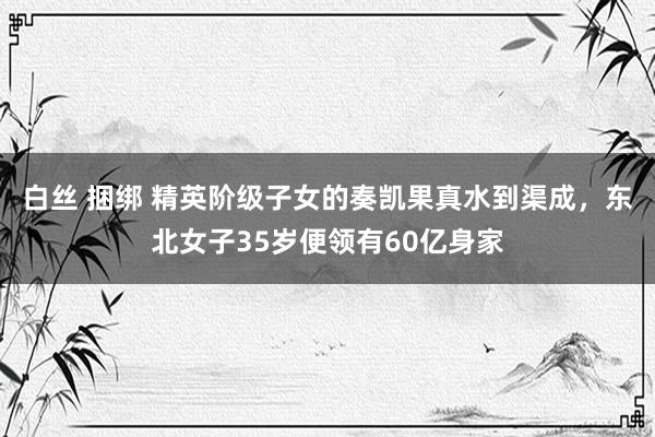 白丝 捆绑 精英阶级子女的奏凯果真水到渠成，东北女子35岁便领有60亿身家