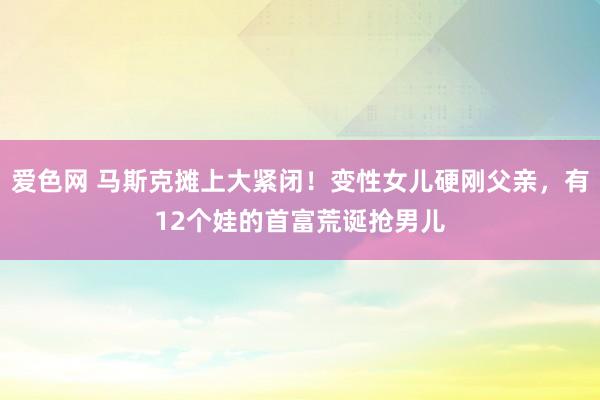 爱色网 马斯克摊上大紧闭！变性女儿硬刚父亲，有12个娃的首富荒诞抢男儿