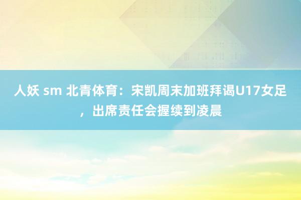 人妖 sm 北青体育：宋凯周末加班拜谒U17女足，出席责任会握续到凌晨