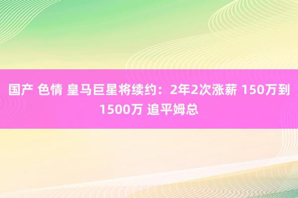 国产 色情 皇马巨星将续约：2年2次涨薪 150万到1500万 追平姆总