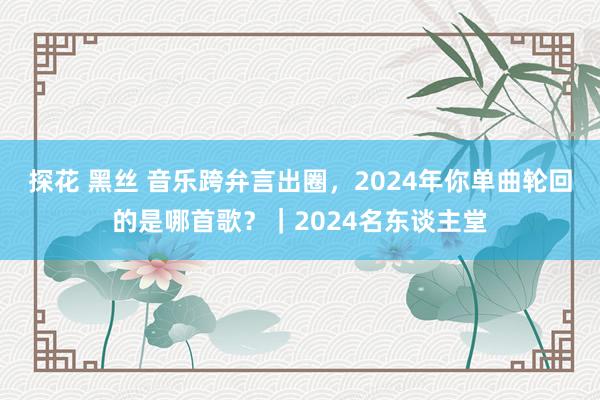 探花 黑丝 音乐跨弁言出圈，2024年你单曲轮回的是哪首歌？｜2024名东谈主堂