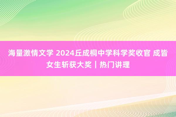 海量激情文学 2024丘成桐中学科学奖收官 成皆女生斩获大奖｜热门讲理