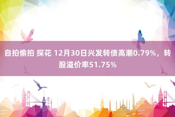 自拍偷拍 探花 12月30日兴发转债高潮0.79%，转股溢价率51.75%