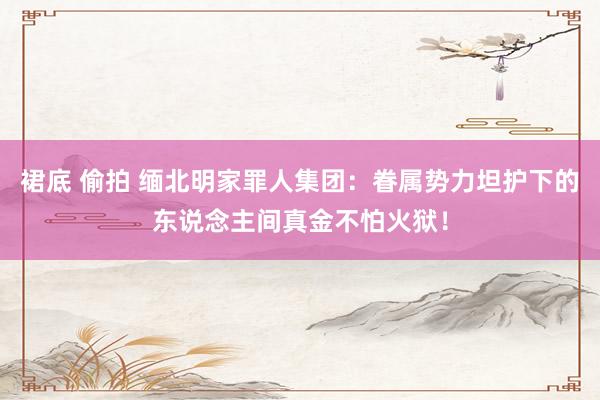 裙底 偷拍 缅北明家罪人集团：眷属势力坦护下的东说念主间真金不怕火狱！