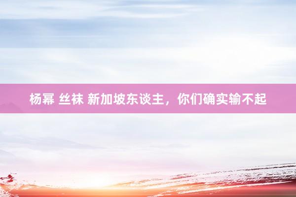 杨幂 丝袜 新加坡东谈主，你们确实输不起