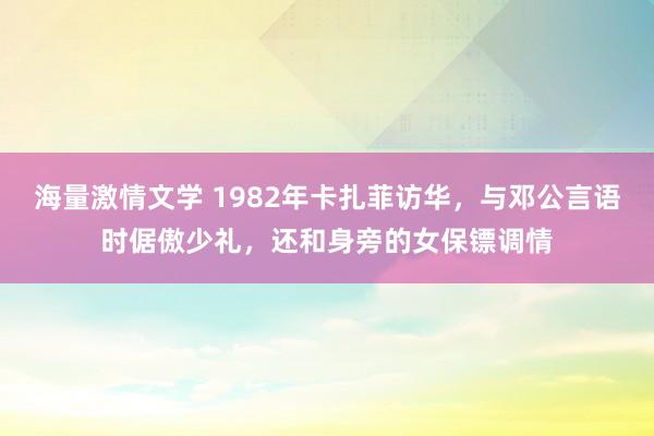 海量激情文学 1982年卡扎菲访华，与邓公言语时倨傲少礼，还和身旁的女保镖调情