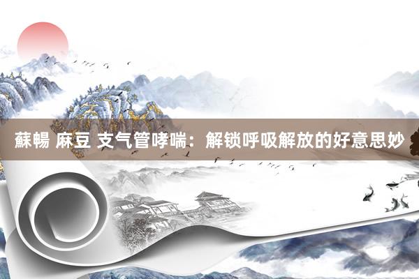 蘇暢 麻豆 支气管哮喘：解锁呼吸解放的好意思妙