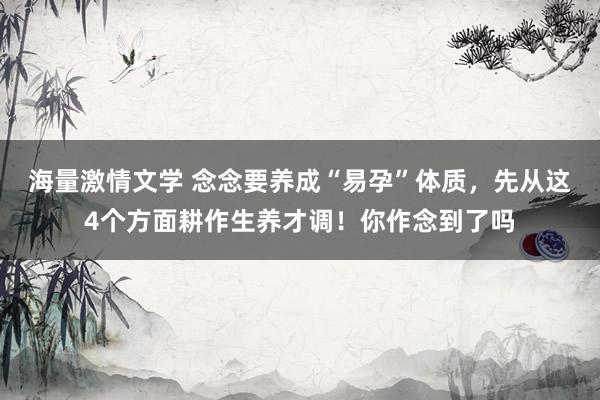 海量激情文学 念念要养成“易孕”体质，先从这4个方面耕作生养才调！你作念到了吗