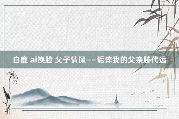 白鹿 ai换脸 父子情深——诟谇我的父亲滕代远
