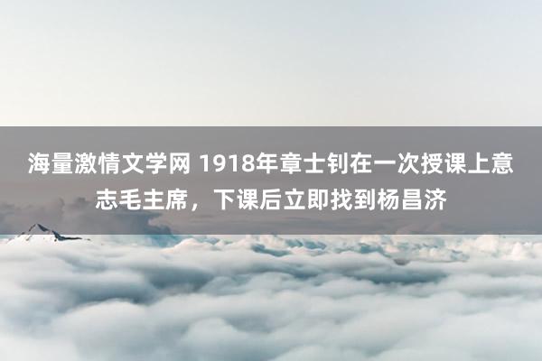 海量激情文学网 1918年章士钊在一次授课上意志毛主席，下课后立即找到杨昌济