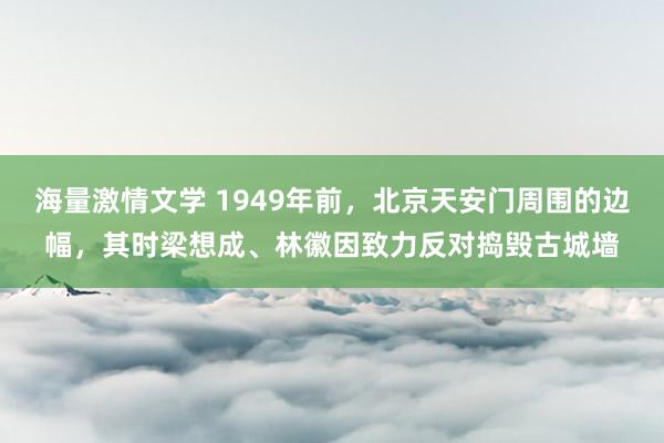 海量激情文学 1949年前，北京天安门周围的边幅，其时梁想成、林徽因致力反对捣毁古城墙
