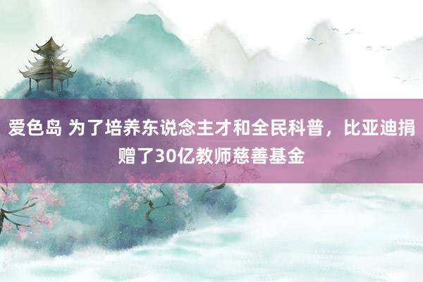 爱色岛 为了培养东说念主才和全民科普，比亚迪捐赠了30亿教师慈善基金