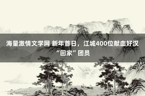 海量激情文学网 新年首日，江城400位献血好汉“回家”团员