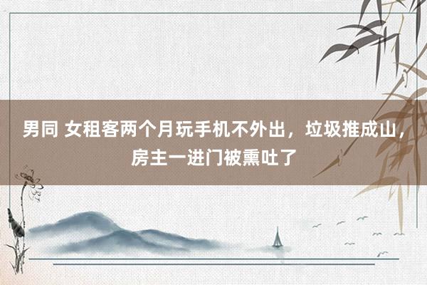 男同 女租客两个月玩手机不外出，垃圾推成山，房主一进门被熏吐了