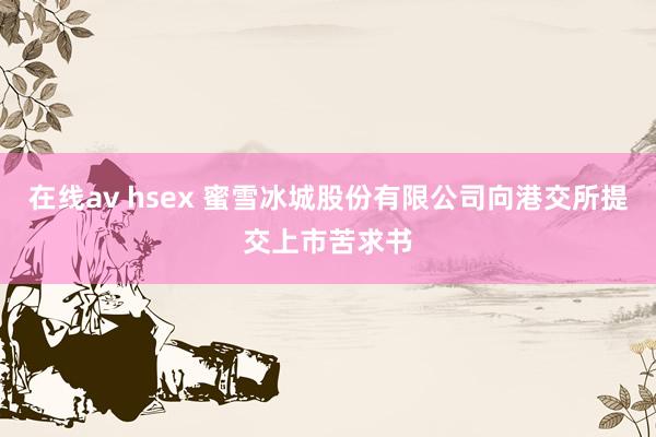 在线av hsex 蜜雪冰城股份有限公司向港交所提交上市苦求书