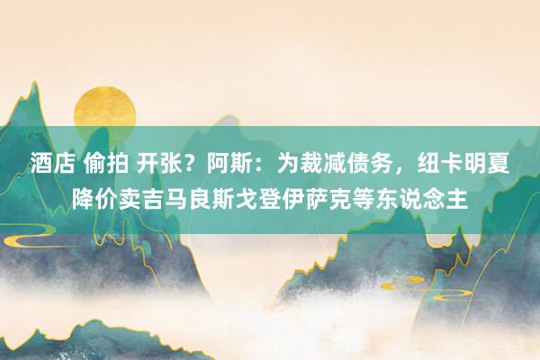 酒店 偷拍 开张？阿斯：为裁减债务，纽卡明夏降价卖吉马良斯戈登伊萨克等东说念主