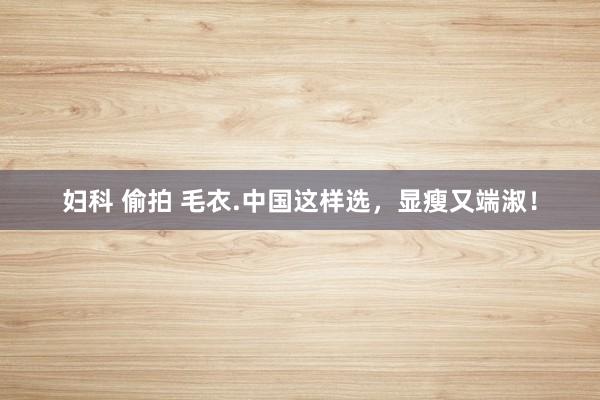 妇科 偷拍 毛衣.中国这样选，显瘦又端淑！