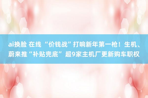 ai换脸 在线 “价钱战”打响新年第一枪！生机、蔚来推“补贴兜底” 超9家主机厂更新购车职权