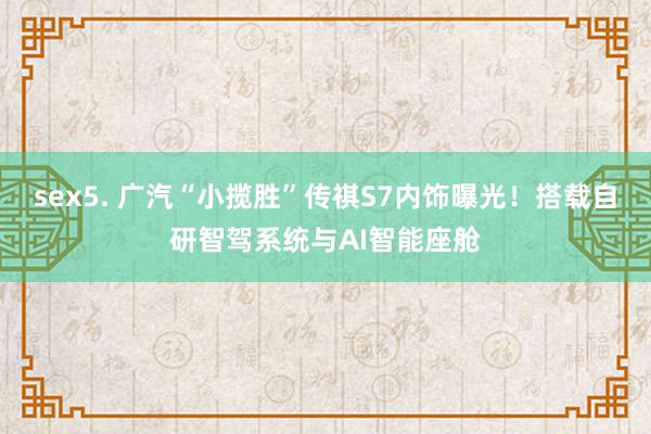 sex5. 广汽“小揽胜”传祺S7内饰曝光！搭载自研智驾系统与AI智能座舱
