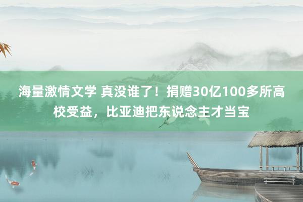 海量激情文学 真没谁了！捐赠30亿100多所高校受益，比亚迪把东说念主才当宝
