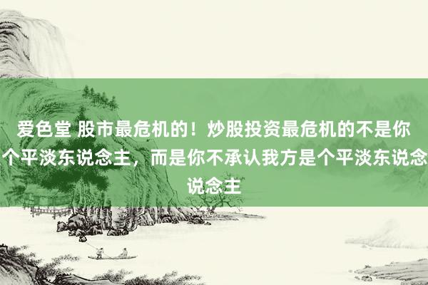 爱色堂 股市最危机的!炒股投资最危机的不是你是个平淡东说念主,而是你不承认我方是个平淡东说念主