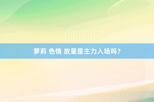 萝莉 色情 放量是主力入场吗?