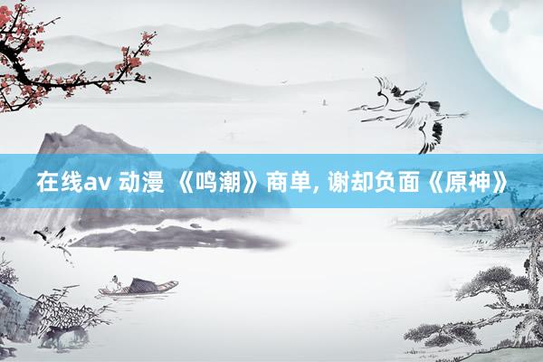 在线av 动漫 《鸣潮》商单， 谢却负面《原神》