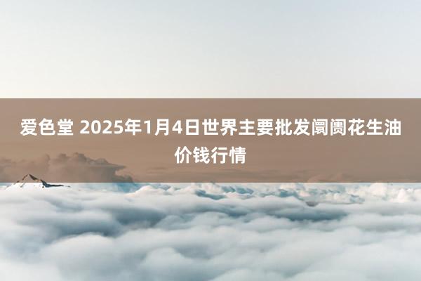 爱色堂 2025年1月4日世界主要批发阛阓花生油价钱行情